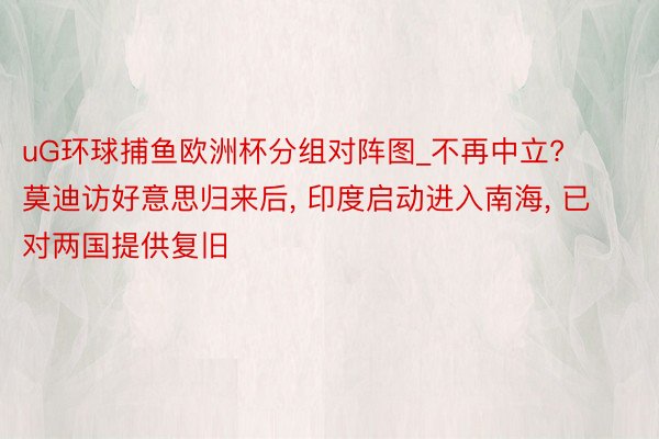 uG环球捕鱼欧洲杯分组对阵图_不再中立? 莫迪访好意思归来后, 印度启动进入南海, 已对两国提供复旧