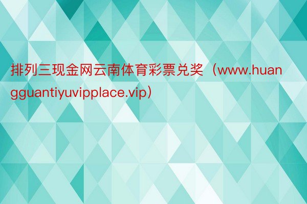 排列三现金网云南体育彩票兑奖（www.huangguantiyuvipplace.vip）