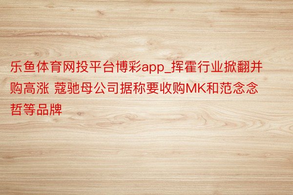 乐鱼体育网投平台博彩app_挥霍行业掀翻并购高涨 蔻驰母公司据称要收购MK和范念念哲等品牌