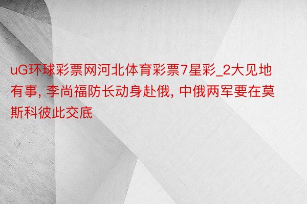uG环球彩票网河北体育彩票7星彩_2大见地有事, 李尚福防长动身赴俄, 中俄两军要在莫斯科彼此交底