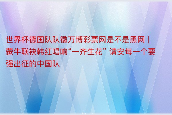 世界杯德国队队徽万博彩票网是不是黑网 | 蒙牛联袂韩红唱响“一齐生花” 请安每一个要强出征的中国队
