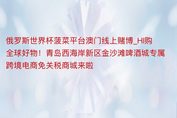 俄罗斯世界杯菠菜平台澳门线上赌博_HI购全球好物！青岛西海岸新区金沙滩啤酒城专属跨境电商免关税商城来啦
