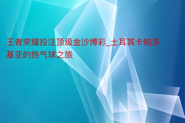 王者荣耀投注顶级金沙博彩_土耳其卡帕多基亚的热气球之旅